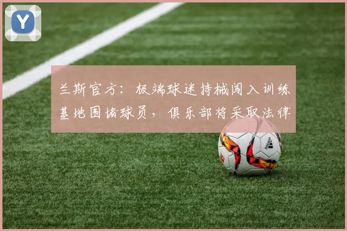 兰斯官方:极端球迷持械闯入训练基地围堵球员,俱乐部将采取法律行动