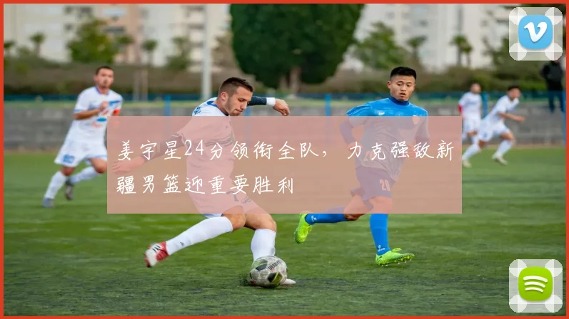 姜宇星24分领衔全队，力克强敌新疆男篮迎重要胜利