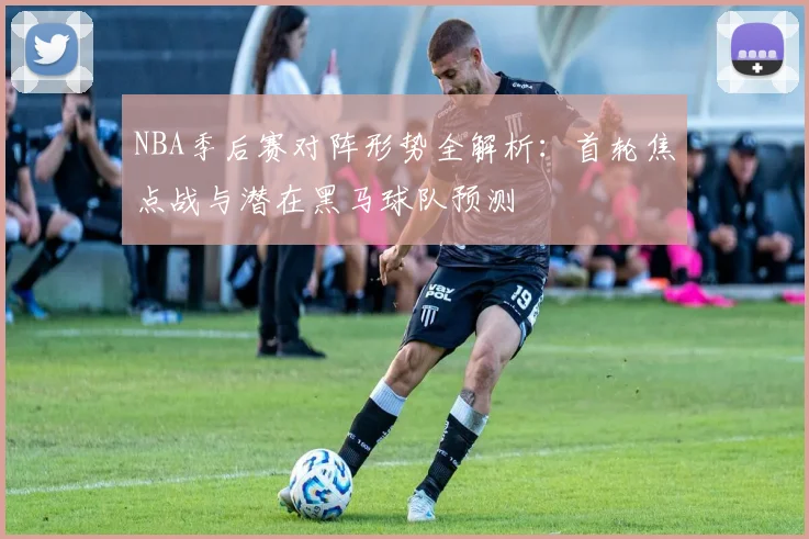 NBA季后赛对阵形势全解析:首轮焦点战与潜在黑马球队预测