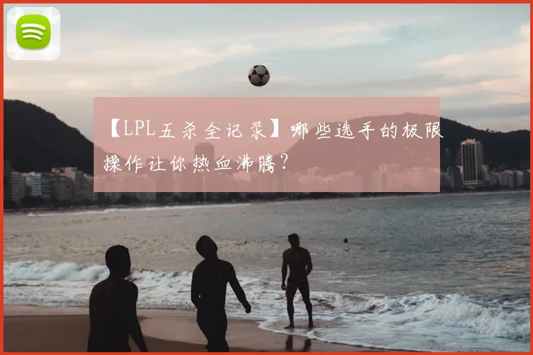 【LPL五杀全记录】哪些选手的极限操作让你热血沸腾？