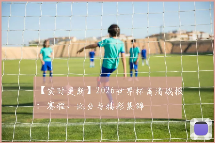 【实时更新】2026世界杯高清战报：赛程、比分与精彩集锦