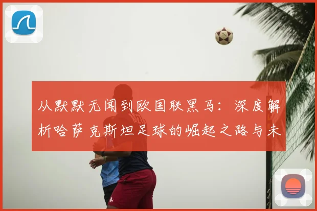 从默默无闻到欧国联黑马：深度解析哈萨克斯坦足球的崛起之路与未来挑战