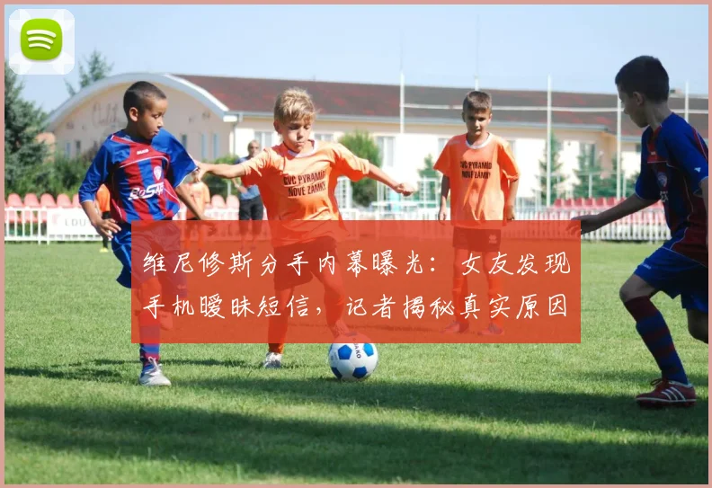 维尼修斯分手内幕曝光:女友发现手机暧昧短信,记者揭秘真实原因