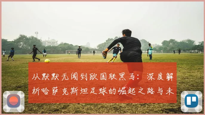 从默默无闻到欧国联黑马：深度解析哈萨克斯坦足球的崛起之路与未来挑战