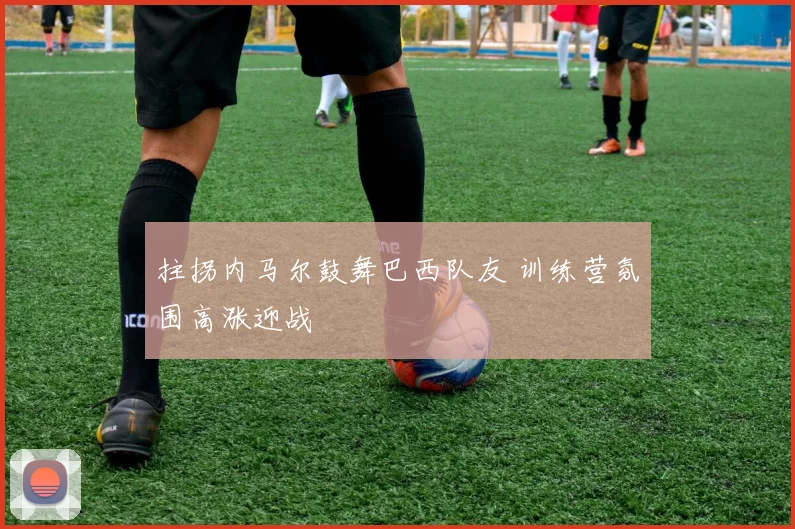 拄拐内马尔鼓舞巴西队友 训练营氛围高涨迎战