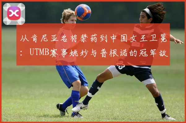 从肯尼亚名将禁药到中国女王卫冕：UTMB赛事姚妙与普根诺的冠军故事