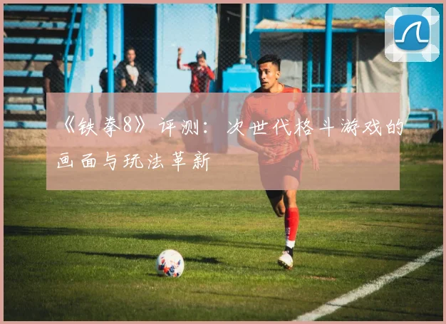 《铁拳8》评测：次世代格斗游戏的画面与玩法革新