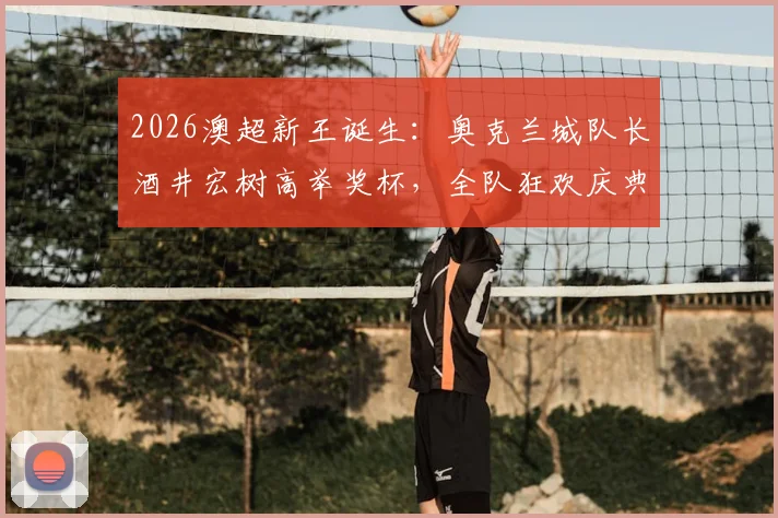 2026澳超新王诞生：奥克兰城队长酒井宏树高举奖杯，全队狂欢庆典现场直击