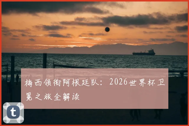 梅西领衔阿根廷队：2026世界杯卫冕之旅全解读