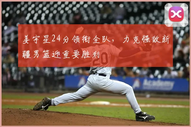 姜宇星24分领衔全队，力克强敌新疆男篮迎重要胜利