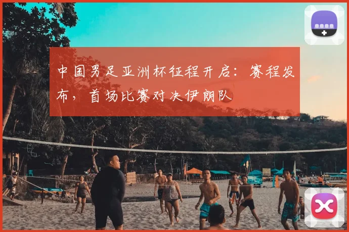 中国男足亚洲杯征程开启：赛程发布，首场比赛对决伊朗队