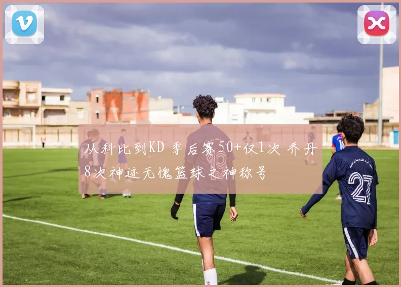 从科比到KD 季后赛50+仅1次 乔丹8次神迹无愧篮球之神称号