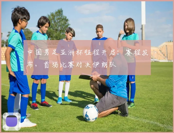 中国男足亚洲杯征程开启：赛程发布，首场比赛对决伊朗队