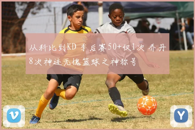 从科比到KD 季后赛50+仅1次 乔丹8次神迹无愧篮球之神称号