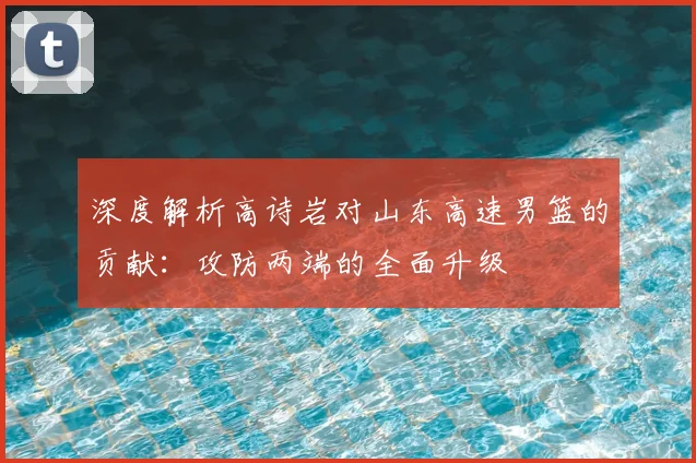 深度解析高诗岩对山东高速男篮的贡献：攻防两端的全面升级