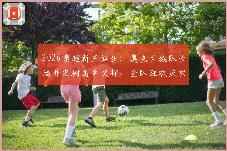2026澳超新王诞生:奥克兰城队长酒井宏树高举奖杯,全队狂欢庆典现场直击