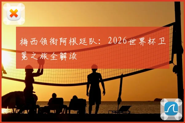梅西领衔阿根廷队：2026世界杯卫冕之旅全解读